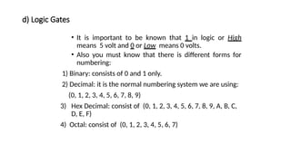 d) Logic Gates
• It is important to be known that 1 in logic or High
means 5 volt and 0 or Low means 0 volts.
• Also you must know that there is different forms for
numbering:
1) Binary: consists of 0 and 1 only.
2) Decimal: it is the normal numbering system we are using:
(0, 1, 2, 3, 4, 5, 6, 7, 8, 9)
3) Hex Decimal: consist of (0, 1, 2, 3, 4, 5, 6, 7, 8, 9, A, B, C,
D, E, F)
4) Octal: consist of (0, 1, 2, 3, 4, 5, 6, 7)
 