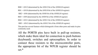 RB0 = AN12 (determined by the ANS12 bit of the ANSELH register)
RB1 = AN10 (determined by the ANS10 bit of the ANSELH register)
RB2 = AN8 (determined by the ANS8 bit of the ANSELH register)
RB3 = AN9 (determined by the ANS9 bit of the ANSELH register)
RB4 = AN11 (determined by the ANS11 bit of the ANSELH register)
RB5 = AN13 (determined by the ANS13 bit of the ANSELH register)
This port has several features which distinguish it from other ports and make its pins
commonly used:
All the PORTB pins have built in pull-up resistors,
which make them ideal for connection to push buttons
(keyboard), switches and optocoupllers. In order to
connect these resistors to the microcontroller ports,
the appropriate bit of the WPUB register should be
set.*
 