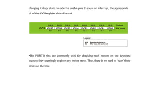 changing its logic state. In order to enable pins to cause an interrupt, the appropriate
bit of the IOCB register should be set.
•The PORTB pins are commonly used for checking push buttons on the keyboard
because they unerringly register any button press. Thus, there is no need to ‘scan’ these
inputs all the time.
 