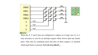 When the X, Y and Z pins are configured as outputs set to logic one (1), it is
only necessary to wait for an interrupt request which arrives upon any button
press. After that, by combining zeros and ones on these outputs it is checked
which push button is pressed. Let's do it in mikroC...
 