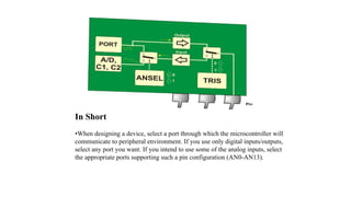 In Short
•When designing a device, select a port through which the microcontroller will
communicate to peripheral environment. If you use only digital inputs/outputs,
select any port you want. If you intend to use some of the analog inputs, select
the appropriate ports supporting such a pin configuration (AN0-AN13).
 