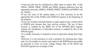 • Each port pin may be configured as either input or output. Bits of the
TRISA, TRISB, TRISC, TRISD and TRISE registers determine how the
appropriate port pins- PORTA, PORTB, PORTC, PORTD and PORTE will
act. Simply...
•If you use some of the analog inputs, it is first necessary to set the
appropriate bits of the ANSEL and ANSELH registers at the beginning of
the program.
•If you use switches and push buttons as input signal source, connect them
to PORTB pins because they have pull-up resistors. The use of these
resistors is enabled by the RBPU bit of the OPTION_REG register,
whereas the installation of individual resistors is enabled by bits of the
WPUB register.
•It is usually necessary to respond as soon as input pins change their logic
state.
•However, it is not necessary to write a program for checking pins’ logic
state. It is far simpler to connect such inputs to the PORTB pins and enable
an interrupt to occur on every voltage change. Bits of the IOCB and
INTCON registers are in charge of that.
 