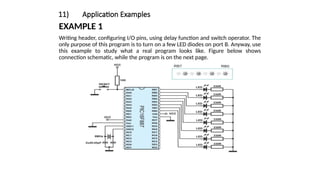 11) Application Examples
EXAMPLE 1
Writing header, configuring I/O pins, using delay function and switch operator. The
only purpose of this program is to turn on a few LED diodes on port B. Anyway, use
this example to study what a real program looks like. Figure below shows
connection schematic, while the program is on the next page.
 