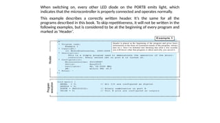 When switching on, every other LED diode on the PORTB emits light, which
indicates that the microcontroller is properly connected and operates normally.
This example describes a correctly written header. It’s the same for all the
programs described in this book. To skip repetitiveness, it will not be written in the
following examples, but is considered to be at the beginning of every program and
marked as ‘Header’.
 
