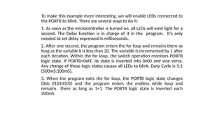 To make this example more interesting, we will enable LEDs connected to
the PORTB to blink. There are several ways to do it:
1. As soon as the microcontroller is turned on, all LEDs will emit light for a
second. The Delay function is in charge of it in the program. It’s only
needed to set delay expressed in milliseconds.
2. After one second, the program enters the for loop and remains there as
long as the variable k is less than 20. The variable is incremented by 1 after
each iteration. Within the for loop, the switch operation monitors PORTB
logic state. If PORTB=0xFF, its state is inverted into 0x00 and vice versa.
Any change of these logic states causes all LEDs to blink. Duty Cycle is 5:1
(500mS:100mS).
3. When the program exits the for loop, the PORTB logic state changes
(0xb 01010101) and the program enters the endless while loop and
remains there as long as 1=1. The PORTB logic state is inverted each
200mS.
 