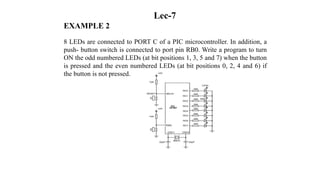 Lec-7
EXAMPLE 2
8 LEDs are connected to PORT C of a PIC microcontroller. In addition, a
push- button switch is connected to port pin RB0. Write a program to turn
ON the odd numbered LEDs (at bit positions 1, 3, 5 and 7) when the button
is pressed and the even numbered LEDs (at bit positions 0, 2, 4 and 6) if
the button is not pressed.
 