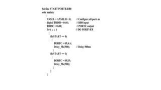 #define START PORTB.RB0
void main) (
{
ANSEL = ANSELH = 0; // Configure all ports as
digital TRISB = 0x01; // RB0 input
TRISC = 0x00; // PORTC output
for ( ; ; ) // DO FOREVER
{
if (START == 0)
{
PORTC = 0XAA;
Delay_Ms(500); // Delay 500ms
}
if (START == 1)
{
PORTC = 0X55;
Delay_Ms(500);
}
}
}
 