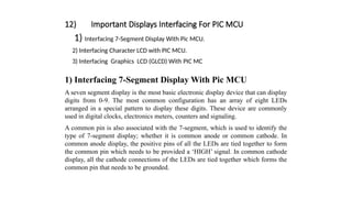 12) Important Displays Interfacing For PIC MCU
1) Interfacing 7-Segment Display With Pic MCU.
2) Interfacing Character LCD with PIC MCU.
3) Interfacing Graphics LCD (GLCD) With PIC MC
1) Interfacing 7-Segment Display With Pic MCU
A seven segment display is the most basic electronic display device that can display
digits from 0-9. The most common configuration has an array of eight LEDs
arranged in a special pattern to display these digits. These device are commonly
used in digital clocks, electronics meters, counters and signaling.
A common pin is also associated with the 7-segment, which is used to identify the
type of 7-segment display; whether it is common anode or common cathode. In
common anode display, the positive pins of all the LEDs are tied together to form
the common pin which needs to be provided a ‘HIGH’ signal. In common cathode
display, all the cathode connections of the LEDs are tied together which forms the
common pin that needs to be grounded.
 
