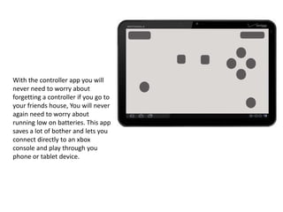 With the controller app you will
never need to worry about
forgetting a controller if you go to
your friends house, You will never
again need to worry about
running low on batteries. This app
saves a lot of bother and lets you
connect directly to an xbox
console and play through you
phone or tablet device.