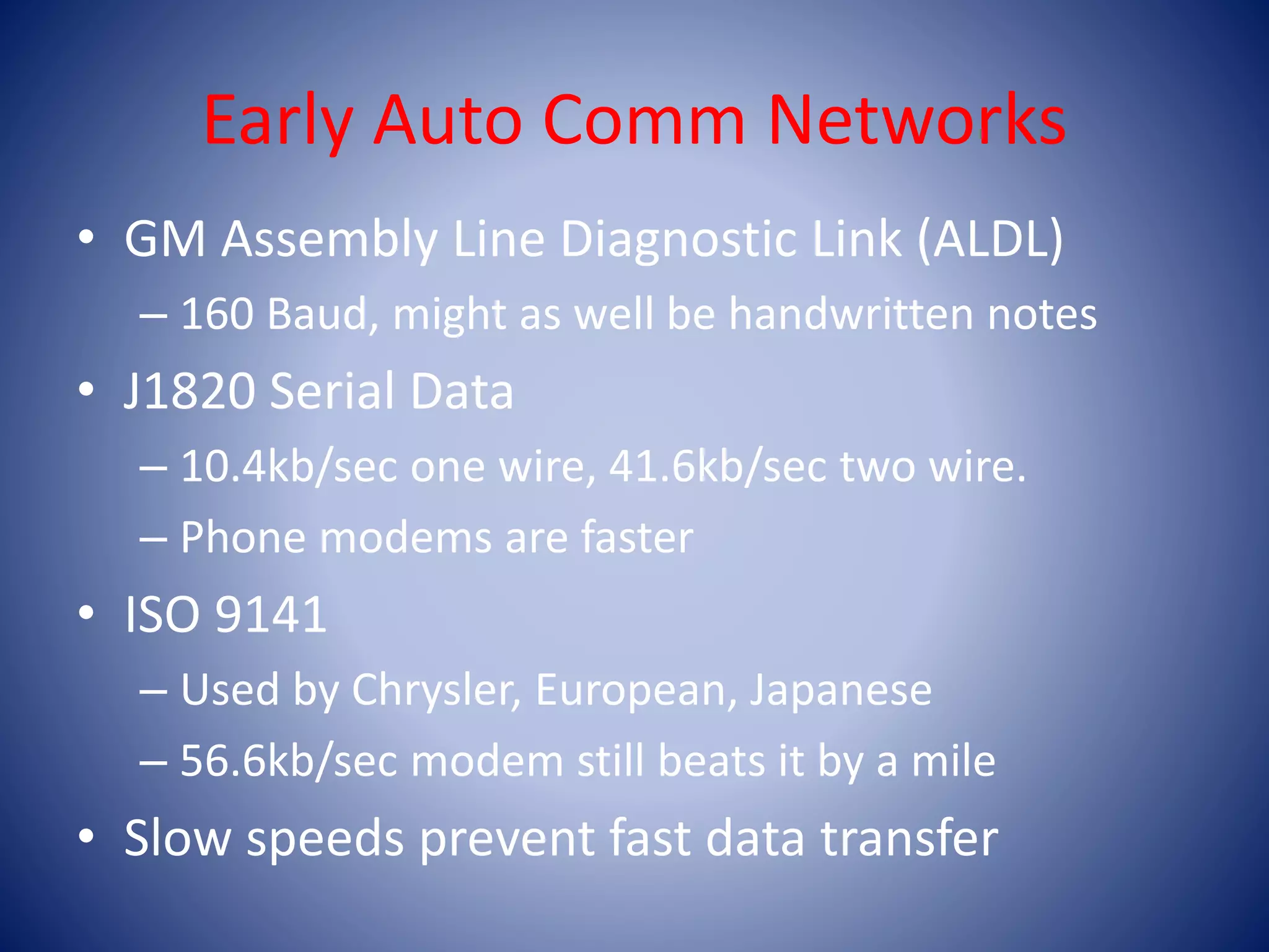 Early Auto Comm Networks
• GM Assembly Line Diagnostic Link (ALDL)
– 160 Baud, might as well be handwritten notes
• J1820 Serial Data
– 10.4kb/sec one wire, 41.6kb/sec two wire.
– Phone modems are faster
• ISO 9141
– Used by Chrysler, European, Japanese
– 56.6kb/sec modem still beats it by a mile
• Slow speeds prevent fast data transfer
 