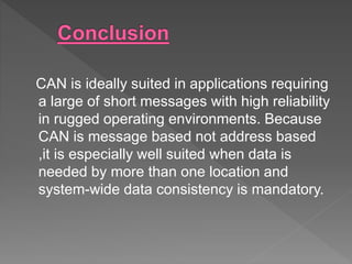 CAN is ideally suited in applications requiring
a large of short messages with high reliability
in rugged operating environments. Because
CAN is message based not address based
,it is especially well suited when data is
needed by more than one location and
system-wide data consistency is mandatory.
 