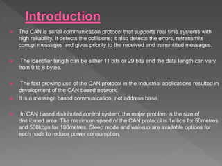  The CAN is serial communication protocol that supports real time systems with
high reliability. It detects the collisions; it also detects the errors, retransmits
corrupt messages and gives priority to the received and transmitted messages.
 The identifier length can be either 11 bits or 29 bits and the data length can vary
from 0 to 8 bytes.
 The fast growing use of the CAN protocol in the Industrial applications resulted in
development of the CAN based network.
 It is a message based communication, not address base.
 In CAN based distributed control system, the major problem is the size of
distributed area. The maximum speed of the CAN protocol is 1mbps for 50metres
and 500kbps for 100metres. Sleep mode and wakeup are available options for
each node to reduce power consumption.
 