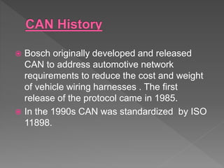  Bosch originally developed and released
CAN to address automotive network
requirements to reduce the cost and weight
of vehicle wiring harnesses . The first
release of the protocol came in 1985.
 In the 1990s CAN was standardized by ISO
11898.
 