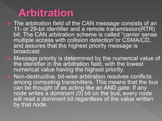  The arbitration field of the CAN message consists of an
11- or 29-bit identifier and a remote transmission(RTR)
bit. The CAN arbitration scheme is called “carrier sense
multiple access with collision detection”or CSMA/CD,
and assures that the highest priority message is
broadcast.
 Message priority is determined by the numerical value of
the identifier in the arbitration field, with the lowest
numerical value having the highest priority.
 Non-destructive, bit-wise arbitration resolves conflicts
among competing transmitters. This means that the bus
can be thought of as acting like an AND gate: If any
node writes a dominant (0) bit on the bus, every node
will read a dominant bit regardless of the value written
by that node.
 