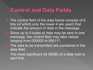  The control field of the data frame consists of 6
bits (of which only the lower 4 are used) that
indicate the amount of data in the message.
 Since up to 8 bytes of data may be sent in one
message, the control field may take values
ranging from 000000 to 000111.
 The data to be transmitted are contained in the
data field.
 The most significant bit (MSB) of a data byte is
sent first.
 