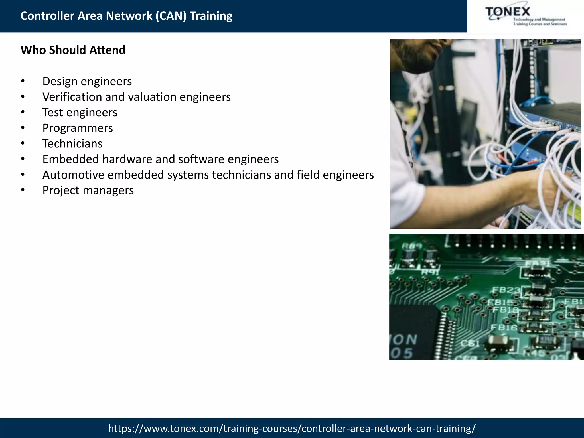 Controller Area Network (CAN) Training
https://www.tonex.com/training-courses/controller-area-network-can-training/
Who Should Attend
• Design engineers
• Verification and valuation engineers
• Test engineers
• Programmers
• Technicians
• Embedded hardware and software engineers
• Automotive embedded systems technicians and field engineers
• Project managers
 