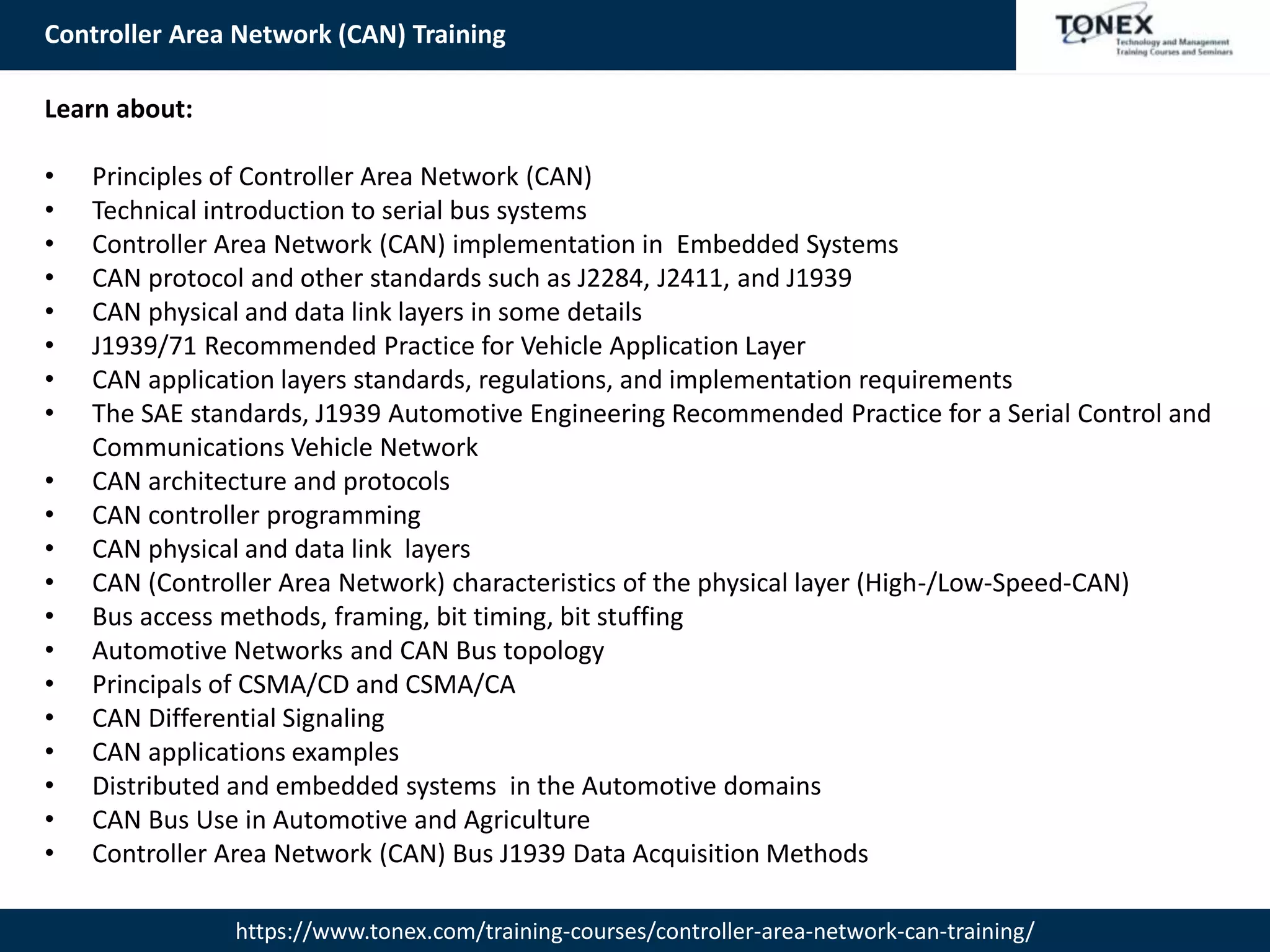 Controller Area Network (CAN) Training
https://www.tonex.com/training-courses/controller-area-network-can-training/
Learn about:
• Principles of Controller Area Network (CAN)
• Technical introduction to serial bus systems
• Controller Area Network (CAN) implementation in Embedded Systems
• CAN protocol and other standards such as J2284, J2411, and J1939
• CAN physical and data link layers in some details
• J1939/71 Recommended Practice for Vehicle Application Layer
• CAN application layers standards, regulations, and implementation requirements
• The SAE standards, J1939 Automotive Engineering Recommended Practice for a Serial Control and
Communications Vehicle Network
• CAN architecture and protocols
• CAN controller programming
• CAN physical and data link layers
• CAN (Controller Area Network) characteristics of the physical layer (High-/Low-Speed-CAN)
• Bus access methods, framing, bit timing, bit stuffing
• Automotive Networks and CAN Bus topology
• Principals of CSMA/CD and CSMA/CA
• CAN Differential Signaling
• CAN applications examples
• Distributed and embedded systems in the Automotive domains
• CAN Bus Use in Automotive and Agriculture
• Controller Area Network (CAN) Bus J1939 Data Acquisition Methods
 