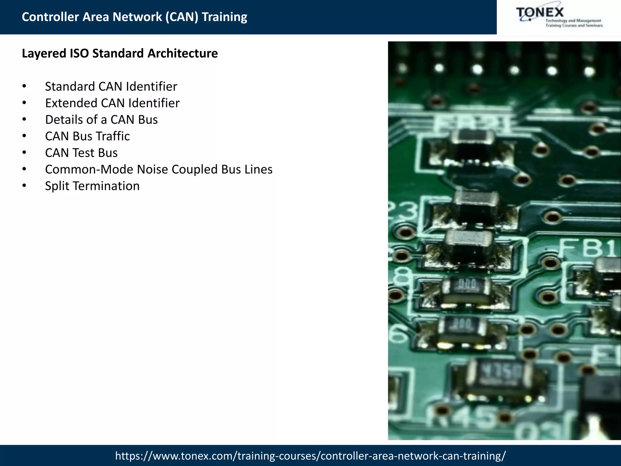 Controller Area Network (CAN) Training
https://www.tonex.com/training-courses/controller-area-network-can-training/
Layered ISO Standard Architecture
• Standard CAN Identifier
• Extended CAN Identifier
• Details of a CAN Bus
• CAN Bus Traffic
• CAN Test Bus
• Common-Mode Noise Coupled Bus Lines
• Split Termination
 