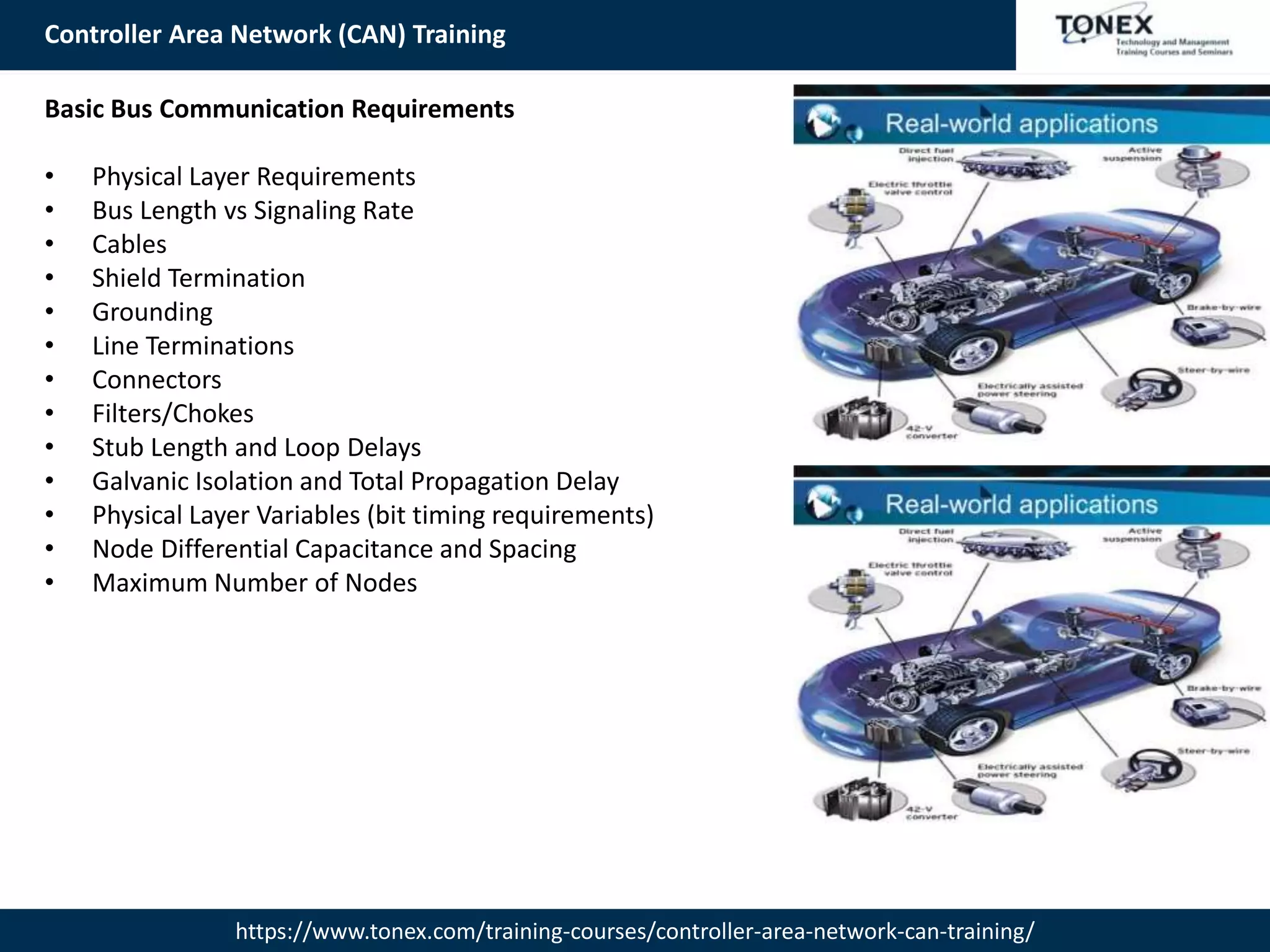 Controller Area Network (CAN) Training
https://www.tonex.com/training-courses/controller-area-network-can-training/
Basic Bus Communication Requirements
• Physical Layer Requirements
• Bus Length vs Signaling Rate
• Cables
• Shield Termination
• Grounding
• Line Terminations
• Connectors
• Filters/Chokes
• Stub Length and Loop Delays
• Galvanic Isolation and Total Propagation Delay
• Physical Layer Variables (bit timing requirements)
• Node Differential Capacitance and Spacing
• Maximum Number of Nodes
 