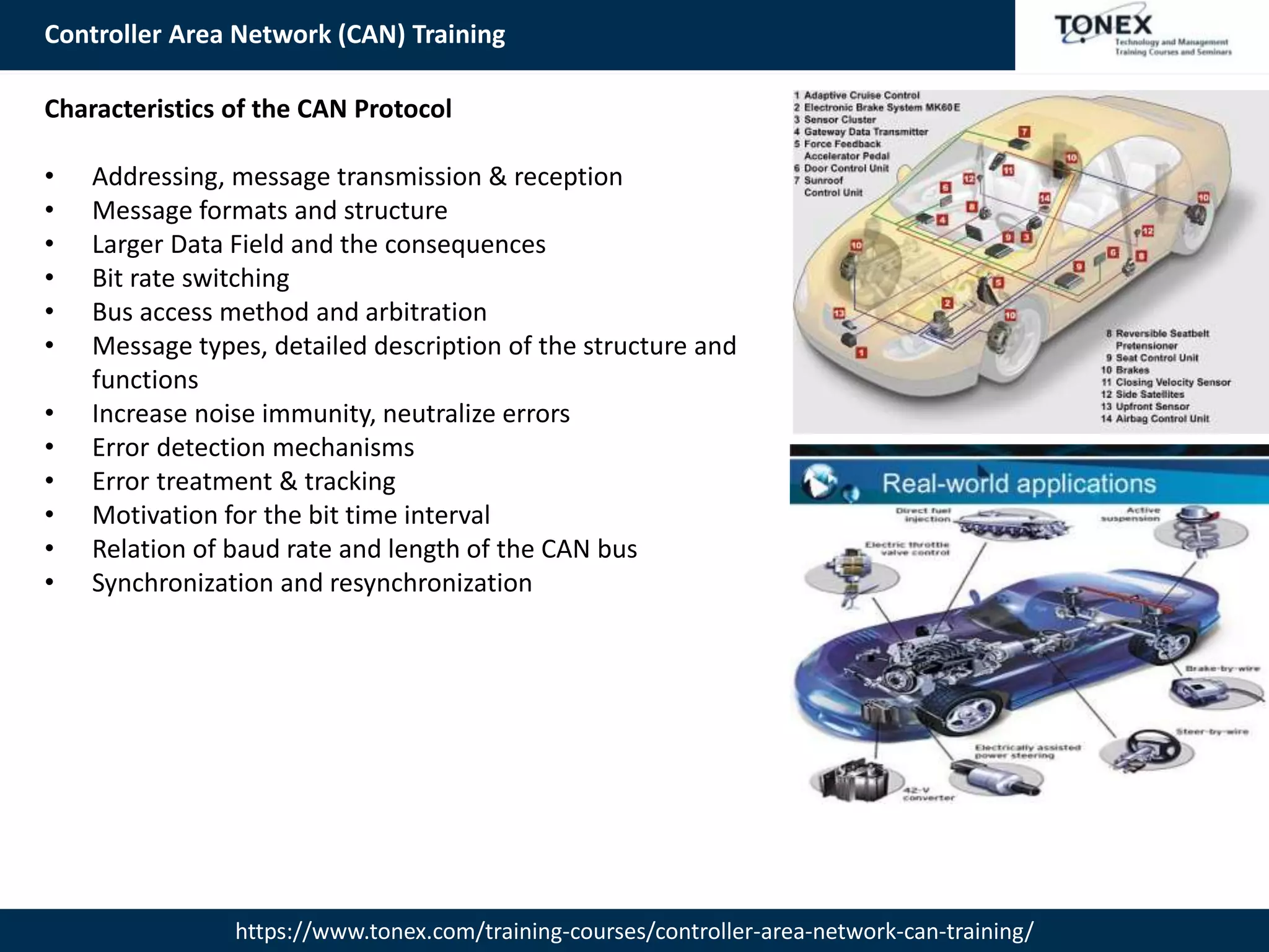 Controller Area Network (CAN) Training
https://www.tonex.com/training-courses/controller-area-network-can-training/
Characteristics of the CAN Protocol
• Addressing, message transmission & reception
• Message formats and structure
• Larger Data Field and the consequences
• Bit rate switching
• Bus access method and arbitration
• Message types, detailed description of the structure and
functions
• Increase noise immunity, neutralize errors
• Error detection mechanisms
• Error treatment & tracking
• Motivation for the bit time interval
• Relation of baud rate and length of the CAN bus
• Synchronization and resynchronization
 