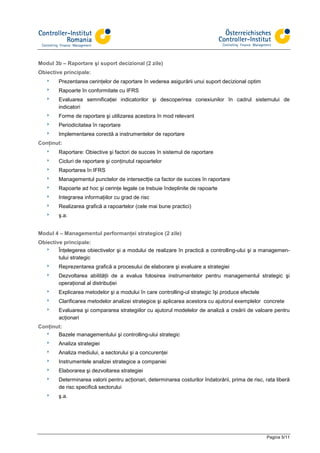 Modul 3b – Raportare şi suport decizional (2 zile)
Obiective principale:
   8    Prezentarea cerinţelor de raportare în vederea asigurării unui suport decizional optim
   8    Rapoarte în conformitate cu IFRS
   8    Evaluarea semnificaţiei indicatorilor şi descoperirea conexiunilor în cadrul sistemului de
        indicatori
   8    Forme de raportare şi utilizarea acestora în mod relevant
   8    Periodicitatea în raportare
   8    Implementarea corectă a instrumentelor de raportare
Conţinut:
   8    Raportare: Obiective şi factori de succes în sistemul de raportare
   8    Cicluri de raportare şi conţinutul rapoartelor
   8    Raportarea în IFRS
   8    Managementul punctelor de intersectţie ca factor de succes în raportare
   8    Rapoarte ad hoc şi cerinţe legale ce trebuie îndeplinite de rapoarte
   8    Integrarea informaţiilor cu grad de risc
   8    Realizarea grafică a rapoartelor (cele mai bune practici)
   8    ş.a.


Modul 4 – Managementul performanţei strategice (2 zile)
Obiective principale:
  8     Înţelegerea obiectivelor şi a modului de realizare în practică a controlling-ului şi a managemen-
        tului strategic
   8    Reprezentarea grafică a procesului de elaborare şi evaluare a strategiei
   8    Dezvoltarea abilităţii de a evalua folosirea instrumentelor pentru managementul strategic şi
        operaţional al distribuţiei
   8    Explicarea metodelor şi a modului în care controlling-ul strategic îşi produce efectele
   8    Clarificarea metodelor analizei strategice şi aplicarea acestora cu ajutorul exemplelor concrete
   8    Evaluarea şi compararea strategiilor cu ajutorul modelelor de analiză a creării de valoare pentru
        acţionari
Conţinut:
  8    Bazele managementului şi controlling-ului strategic
   8    Analiza strategiei
   8    Analiza mediului, a sectorului şi a concurenţei
   8    Instrumentele analizei strategice a companiei
   8    Elaborarea şi dezvoltarea strategiei
   8    Determinarea valorii pentru acţionari, determinarea costurilor îndatorării, prima de risc, rata liberă
        de risc specifică sectorului
   8    ş.a.




                                                                                                   Pagina 5/11
 