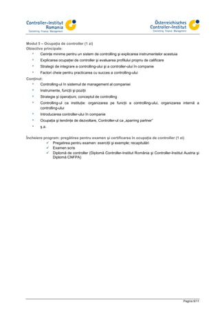 Modul 5 – Ocupaţia de controller (1 zi)
Obiective principale:
  8     Cerinţe minime pentru un sistem de controlling şi explicarea instrumentelor acestuia
   8    Explicarea ocupaţiei de controller şi evaluarea profilului propriu de calificare
   8    Strategii de integrare a controlling-ului şi a controller-ului în companie
   8    Factori cheie pentru practicarea cu succes a controlling-ului
Conţinut:
  8    Controlling-ul în sistemul de management al companiei
   8    Instrumente, funcţii şi poziţii
   8    Strategie şi operaţiuni, conceptul de controlling
   8    Controlling-ul ca instituţie: organizarea pe funcţii a controlling-ului, organizarea internă a
        controlling-ului
   8    Introducerea controller-ului în companie
   8    Ocupaţia şi tendinţe de dezvoltare, Controller-ul ca „sparring partner”
   8    ş.a.


Încheiere program: pregătirea pentru examen şi certificarea în ocupaţia de controller (1 zi)
               Pregatirea pentru examen: exerciţii şi exemple; recapitulări
               Examen scris
               Diplomă de controller (Diplomă Controller-Institut România şi Controller-Institut Austria şi
               Diplomă CNFPA)




                                                                                                 Pagina 6/11
 