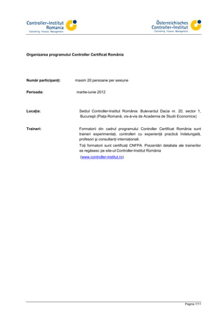Organizarea programului Controller Certificat România




Număr participanţi:       maxim 20 persoane per sesiune


Perioada:                  martie-iunie 2012




Locaţia:                    Sediul Controller-Institut România: Bulevardul Dacia nr. 20, sector 1,
                            Bucureşti (Piaţa Romană, vis-à-vis de Academia de Studii Economice)


Traineri:                   Formatorii din cadrul programului Controller Certificat România sunt
                            traineri experimentaţi, controlleri cu experienţă practică îndelungată,
                            profesori şi consultanţi internaţionali.
                            Toţi formatorii sunt certificaţi CNFPA. Prezentări detaliate ale trainerilor
                            se regăsesc pe site-ul Controller-Institut România
                             (www.controller-institut.ro).




                                                                                              Pagina 7/11
 