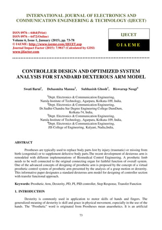 International Journal of Electronics and Communication Engineering & Technology (IJECET), ISSN 0976 –
6464(Print), ISSN 0976 – 6472(Online), Volume 6, Issue 1, January (2015), pp. 73-78 © IAEME
73
CONTROLLER DESIGN AND OPTIMIZED SYSTEM
ANALYSIS FOR STANDARD DEXTEROUS ARM MODEL
Swati Barui1
, Debasmita Manna2
, Subhasish Ghosh3
, Biswarup Neogi4
1
Dept. Electronics & Communication Engineering,
Narula Institute of Technology, Agarpara, Kolkata-109, India,
2
Dept. Electronics & Communication Engineering,
Dr.Sudhir Chandra Sur Degree Engineering College DumDum,
Kolkata-74, India,
3
Dept. Electronics & Communication Engineering,
Narula Institute of Technology, Agarpara, Kolkata-109, India,
4
Dept. Electronics & Communication Engineering,
JIS College of Engineering, Kalyani, Nadia,India,
ABSTRACT
Prostheses are typically used to replace body parts lost by injury (traumatic) or missing from
birth (congenital) or to supplement defective body parts.The recent development of dexterous arm is
remodeled with different implementations of Biomedical Control Engineering. A prosthetic limb
needs to be well connected to the original connecting organ for faithful function of overall system.
One of the advanced concepts of designing of prosthetic arm is proposed by the concept of a virtual
prosthetic control system of prosthetic arm presented by the analysis of a grasp motion or dexterity.
This informative paper designates a standard dexterous arm model for designing of controller section
with transfer functional approach.
Keywords: Prosthetic Arm, Dexterity, PD, PI, PID controller, Step Response, Transfer Function
1. INTRODUCTION
Dexterity is commonly used in application to motor skills of hands and fingers. The
generalized meaning of dexterity is skill and grace in physical movement, especially in the use of the
hands. The “Prosthetic” word is originated from Prostheses mean anaesthetics. It is an artificial
INTERNATIONAL JOURNAL OF ELECTRONICS AND
COMMUNICATION ENGINEERING & TECHNOLOGY (IJECET)
ISSN 0976 – 6464(Print)
ISSN 0976 – 6472(Online)
Volume 6, Issue 1, January (2015), pp. 73-78
© IAEME: http://www.iaeme.com/IJECET.asp
Journal Impact Factor (2015): 7.9817 (Calculated by GISI)
www.jifactor.com
IJECET
© I A E M E
 