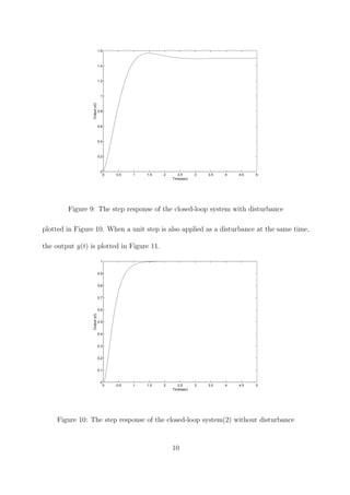0 0.5 1 1.5 2 2.5 3 3.5 4 4.5 5
0
0.2
0.4
0.6
0.8
1
1.2
1.4
1.6
Time(sec)
Outputy(t)
Figure 9: The step response of the closed-loop system with disturbance
plotted in Figure 10. When a unit step is also applied as a disturbance at the same time,
the output y(t) is plotted in Figure 11.
0 0.5 1 1.5 2 2.5 3 3.5 4 4.5 5
0
0.1
0.2
0.3
0.4
0.5
0.6
0.7
0.8
0.9
1
Time(sec)
Outputy(t)
Figure 10: The step response of the closed-loop system(2) without disturbance
10
 