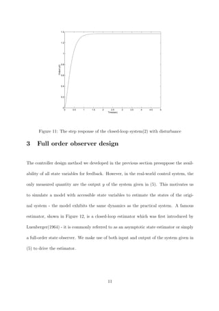 0 0.5 1 1.5 2 2.5 3 3.5 4 4.5 5
0
0.2
0.4
0.6
0.8
1
1.2
1.4
Time(sec)
Outputy(t)
Figure 11: The step response of the closed-loop system(2) with disturbance
3 Full order observer design
The controller design method we developed in the previous section presuppose the avail-
ability of all state variables for feedback. However, in the real-world control system, the
only measured quantity are the output y of the system given in (5). This motivates us
to simulate a model with accessible state variables to estimate the states of the origi-
nal system - the model exhibits the same dynamics as the practical system. A famous
estimator, shown in Figure 12, is a closed-loop estimator which was ﬁrst introduced by
Luenberger(1964) - it is commonly referred to as an asymptotic state estimator or simply
a full-order state observer. We make use of both input and output of the system given in
(5) to drive the estimator.
11
 