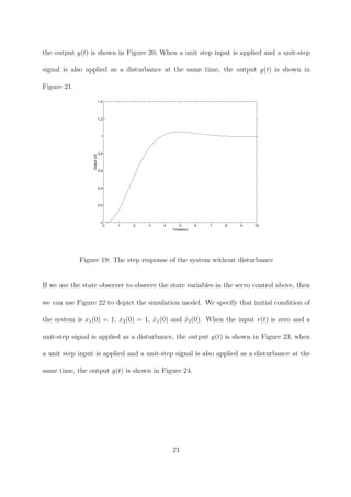 the output y(t) is shown in Figure 20; When a unit step input is applied and a unit-step
signal is also applied as a disturbance at the same time, the output y(t) is shown in
Figure 21.
0 1 2 3 4 5 6 7 8 9 10
0
0.2
0.4
0.6
0.8
1
1.2
1.4
Time(sec)
Outputy(t)
Figure 19: The step response of the system without disturbance
If we use the state observer to observe the state variables in the servo control above, then
we can use Figure 22 to depict the simulation model. We specify that initial condition of
the system is x1(0) = 1, x2(0) = 1, ˆx1(0) and ˆx2(0). When the input r(t) is zero and a
unit-step signal is applied as a disturbance, the output y(t) is shown in Figure 23; when
a unit step input is applied and a unit-step signal is also applied as a disturbance at the
same time, the output y(t) is shown in Figure 24.
21
 