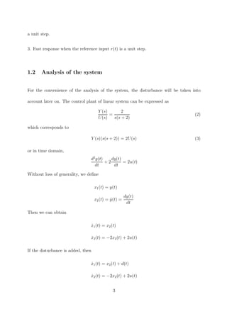 a unit step.
3. Fast response when the reference input r(t) is a unit step.
1.2 Analysis of the system
For the convenience of the analysis of the system, the disturbance will be taken into
account later on. The control plant of linear system can be expressed as
Y (s)
U(s)
=
2
s(s + 2)
(2)
which corresponds to
Y (s)(s(s + 2)) = 2U(s) (3)
or in time domain,
d2
y(t)
dt
+ 2
dy(t)
dt
= 2u(t)
Without loss of generality, we deﬁne
x1(t) = y(t)
x2(t) = ˙y(t) =
dy(t)
dt
Then we can obtain
˙x1(t) = x2(t)
˙x2(t) = −2x2(t) + 2u(t)
If the disturbance is added, then
˙x1(t) = x2(t) + d(t)
˙x2(t) = −2x2(t) + 2u(t)
3
 