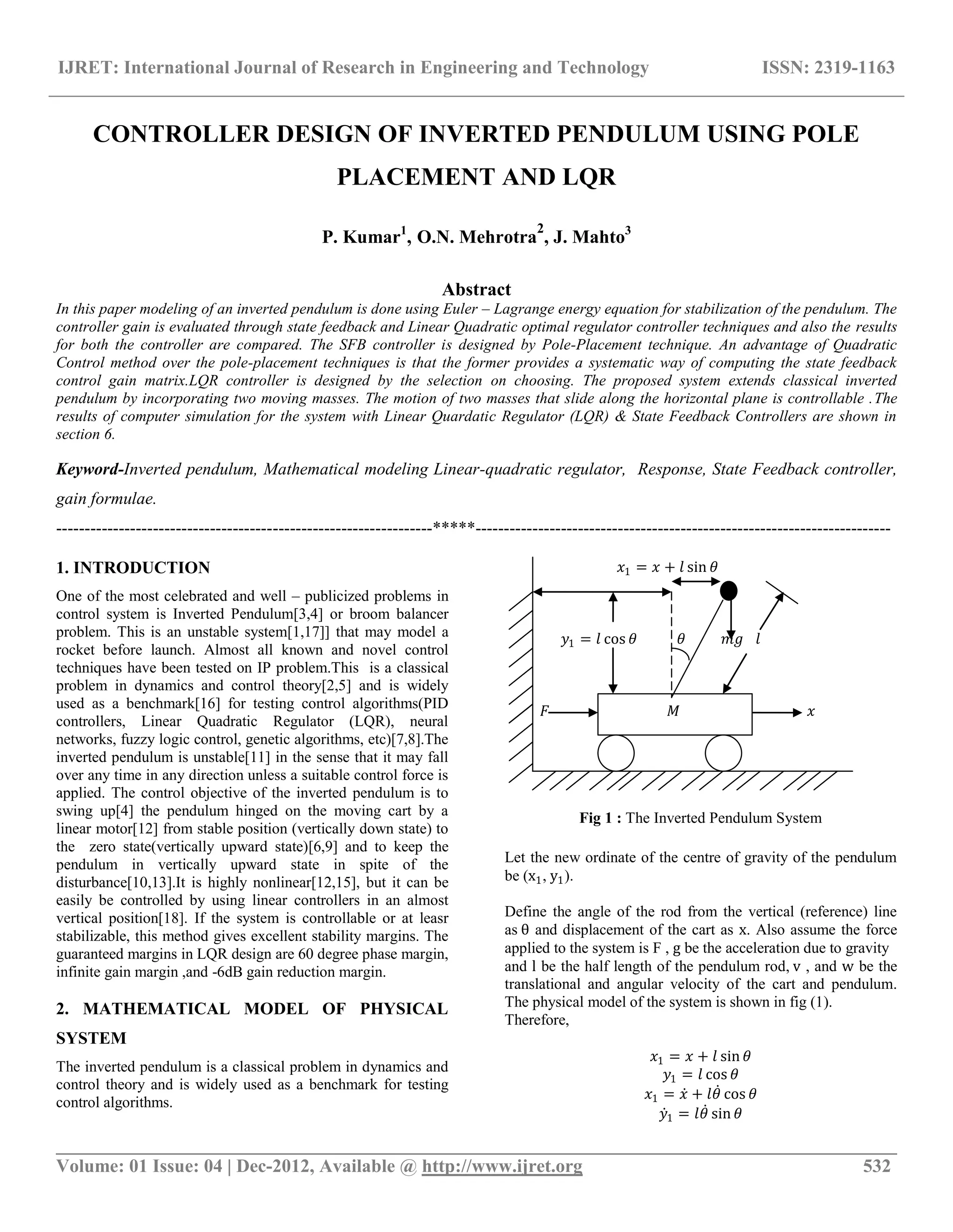 IJRET: International Journal of Research in Engineering and Technology ISSN: 2319-1163
__________________________________________________________________________________________
Volume: 01 Issue: 04 | Dec-2012, Available @ http://www.ijret.org 532
CONTROLLER DESIGN OF INVERTED PENDULUM USING POLE
PLACEMENT AND LQR
P. Kumar1
, O.N. Mehrotra
2
, J. Mahto3
Abstract
In this paper modeling of an inverted pendulum is done using Euler – Lagrange energy equation for stabilization of the pendulum. The
controller gain is evaluated through state feedback and Linear Quadratic optimal regulator controller techniques and also the results
for both the controller are compared. The SFB controller is designed by Pole-Placement technique. An advantage of Quadratic
Control method over the pole-placement techniques is that the former provides a systematic way of computing the state feedback
control gain matrix.LQR controller is designed by the selection on choosing. The proposed system extends classical inverted
pendulum by incorporating two moving masses. The motion of two masses that slide along the horizontal plane is controllable .The
results of computer simulation for the system with Linear Quardatic Regulator (LQR) & State Feedback Controllers are shown in
section 6.
Keyword-Inverted pendulum, Mathematical modeling Linear-quadratic regulator, Response, State Feedback controller,
gain formulae.
------------------------------------------------------------------*****-------------------------------------------------------------------------
1. INTRODUCTION
One of the most celebrated and well – publicized problems in
control system is Inverted Pendulum[3,4] or broom balancer
problem. This is an unstable system[1,17]] that may model a
rocket before launch. Almost all known and novel control
techniques have been tested on IP problem.This is a classical
problem in dynamics and control theory[2,5] and is widely
used as a benchmark[16] for testing control algorithms(PID
controllers, Linear Quadratic Regulator (LQR), neural
networks, fuzzy logic control, genetic algorithms, etc)[7,8].The
inverted pendulum is unstable[11] in the sense that it may fall
over any time in any direction unless a suitable control force is
applied. The control objective of the inverted pendulum is to
swing up[4] the pendulum hinged on the moving cart by a
linear motor[12] from stable position (vertically down state) to
the zero state(vertically upward state)[6,9] and to keep the
pendulum in vertically upward state in spite of the
disturbance[10,13].It is highly nonlinear[12,15], but it can be
easily be controlled by using linear controllers in an almost
vertical position[18]. If the system is controllable or at leasr
stabilizable, this method gives excellent stability margins. The
guaranteed margins in LQR design are 60 degree phase margin,
infinite gain margin ,and -6dB gain reduction margin.
2. MATHEMATICAL MODEL OF PHYSICAL
SYSTEM
The inverted pendulum is a classical problem in dynamics and
control theory and is widely used as a benchmark for testing
control algorithms.
𝑥1 = 𝑥 + 𝑙 sin 𝜃
𝑦1 = 𝑙 cos 𝜃 𝜃 𝑚𝑔 𝑙
𝐹 𝑀 𝑥
Fig 1 : The Inverted Pendulum System
Let the new ordinate of the centre of gravity of the pendulum
be (x1, y1).
Define the angle of the rod from the vertical (reference) line
as θ and displacement of the cart as x. Also assume the force
applied to the system is F , g be the acceleration due to gravity
and l be the half length of the pendulum rod, v , and w be the
translational and angular velocity of the cart and pendulum.
The physical model of the system is shown in fig (1).
Therefore,
𝑥1 = 𝑥 + 𝑙 sin 𝜃
𝑦1 = 𝑙 cos 𝜃
𝑥1 = 𝑥 + 𝑙𝜃 cos 𝜃
𝑦1 = 𝑙𝜃 sin 𝜃
 
