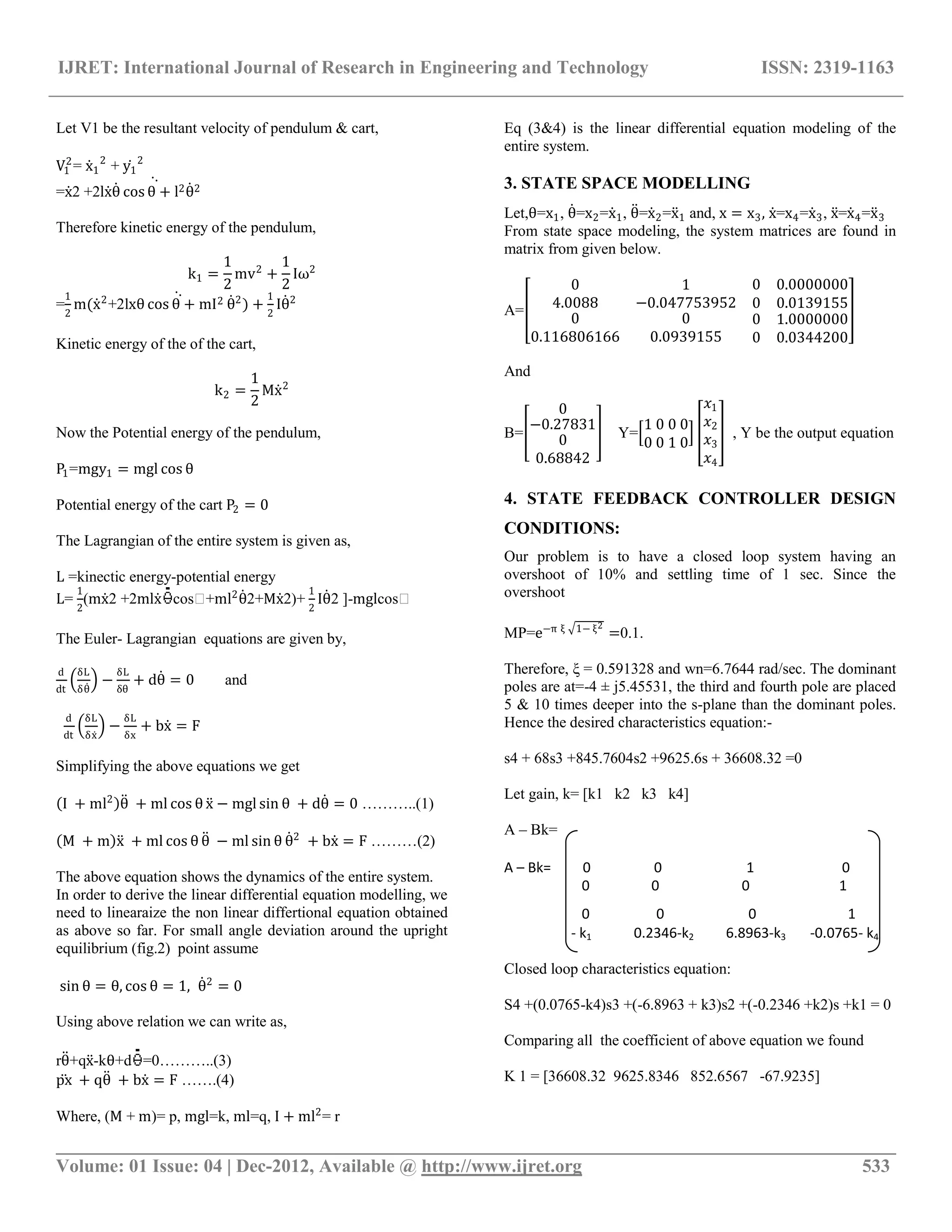 IJRET: International Journal of Research in Engineering and Technology ISSN: 2319-1163
__________________________________________________________________________________________
Volume: 01 Issue: 04 | Dec-2012, Available @ http://www.ijret.org 533
Let V1 be the resultant velocity of pendulum & cart,
V1
2
= x1
2
+ y1
2
=x2 +2lxθ cos θ + l2θ2
Therefore kinetic energy of the pendulum,
k1 =
1
2
mv2
+
1
2
Iω2
=
1
2
m(x2
+2lxθ cos θ + mI2 θ2
) +
1
2
Iθ2
Kinetic energy of the of the cart,
k2 =
1
2
Mx2
Now the Potential energy of the pendulum,
P1=mgy1 = mgl cos θ
Potential energy of the cart P2 = 0
The Lagrangian of the entire system is given as,
L =kinectic energy-potential energy
L=
1
2
(mx2 +2mlx cos�+ml2
θ2+Mx2)+
1
2
Iθ2 ]-mglcos�
The Euler- Lagrangian equations are given by,
d
dt
δL
δθ
−
δL
δθ
+ dθ = 0 and
d
dt
δL
δx
−
δL
δx
+ bx = F
Simplifying the above equations we get
I + ml2
θ + ml cos θ x − mgl sin θ + dθ = 0 ………..(1)
M + m x + ml cos θ θ − ml sin θ θ2
+ bx = F ………(2)
The above equation shows the dynamics of the entire system.
In order to derive the linear differential equation modelling, we
need to linearaize the non linear differtional equation obtained
as above so far. For small angle deviation around the upright
equilibrium (fig.2) point assume
sin θ = θ, cos θ = 1, θ2
= 0
Using above relation we can write as,
rθ+qx-kθ+d =0………..(3)
px + qθ + bx = F …….(4)
Where, (M + m)= p, mgl=k, ml=q, I + ml2
= r
Eq (3&4) is the linear differential equation modeling of the
entire system.
3. STATE SPACE MODELLING
Let,θ=x1, θ=x2=x1, θ=x2=x1 and, x = x3, x=x4=x3, x=x4=x3
From state space modeling, the system matrices are found in
matrix from given below.
A=
0
4.0088
1
−0.047753952
0 0.0000000
0 0.0139155
0 0 0 1.0000000
0.116806166 0.0939155 0 0.0344200
And
B=
0
−0.27831
0
0.68842
Y=
1 0 0 0
0 0 1 0
𝑥1
𝑥2
𝑥3
𝑥4
, Y be the output equation
4. STATE FEEDBACK CONTROLLER DESIGN
CONDITIONS:
Our problem is to have a closed loop system having an
overshoot of 10% and settling time of 1 sec. Since the
overshoot
MP=e−π ξ 1− ξ2
=0.1.
Therefore, ξ = 0.591328 and wn=6.7644 rad/sec. The dominant
poles are at=-4 ± j5.45531, the third and fourth pole are placed
5 & 10 times deeper into the s-plane than the dominant poles.
Hence the desired characteristics equation:-
s4 + 68s3 +845.7604s2 +9625.6s + 36608.32 =0
Let gain, k= [k1 k2 k3 k4]
A – Bk=
A – Bk= 0 0 1 0
0 0 0 1
0 0 0 1
- k1 0.2346-k2 6.8963-k3 -0.0765- k4
Closed loop characteristics equation:
S4 +(0.0765-k4)s3 +(-6.8963 + k3)s2 +(-0.2346 +k2)s +k1 = 0
Comparing all the coefficient of above equation we found
K 1 = [36608.32 9625.8346 852.6567 -67.9235]
 