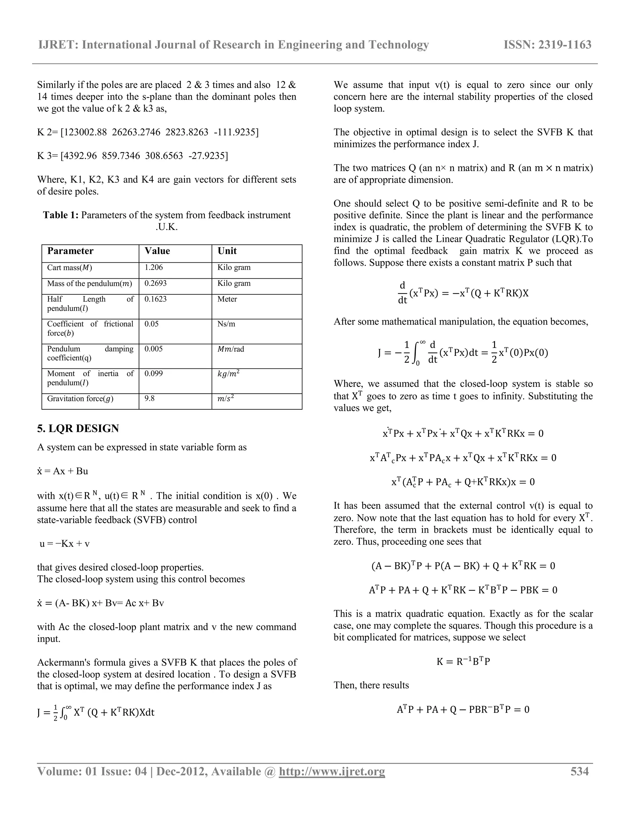 IJRET: International Journal of Research in Engineering and Technology ISSN: 2319-1163
__________________________________________________________________________________________
Volume: 01 Issue: 04 | Dec-2012, Available @ http://www.ijret.org 534
Similarly if the poles are are placed 2 & 3 times and also 12 &
14 times deeper into the s-plane than the dominant poles then
we got the value of k 2 & k3 as,
K 2= [123002.88 26263.2746 2823.8263 -111.9235]
K 3= [4392.96 859.7346 308.6563 -27.9235]
Where, K1, K2, K3 and K4 are gain vectors for different sets
of desire poles.
Table 1: Parameters of the system from feedback instrument
.U.K.
Parameter Value Unit
Cart mass(𝑀) 1.206 Kilo gram
Mass of the pendulum(𝑚) 0.2693 Kilo gram
Half Length of
pendulum(𝑙)
0.1623 Meter
Coefficient of frictional
force(𝑏)
0.05 Ns/m
Pendulum damping
coefficient(q)
0.005 𝑀𝑚/rad
Moment of inertia of
pendulum(𝐼)
0.099 𝑘𝑔/𝑚2
Gravitation force(𝑔) 9.8 𝑚/𝑠2
5. LQR DESIGN
A system can be expressed in state variable form as
x = Ax + Bu
with x(t)∈R N
, u(t)∈ R N
. The initial condition is x(0) . We
assume here that all the states are measurable and seek to find a
state-variable feedback (SVFB) control
u = −Kx + v
that gives desired closed-loop properties.
The closed-loop system using this control becomes
x = (A- BK) x+ Bv= Ac x+ Bv
with Ac the closed-loop plant matrix and v the new command
input.
Ackermann's formula gives a SVFB K that places the poles of
the closed-loop system at desired location . To design a SVFB
that is optimal, we may define the performance index J as
J =
1
2
XT∞
0
Q + KT
RK Xdt
We assume that input v(t) is equal to zero since our only
concern here are the internal stability properties of the closed
loop system.
The objective in optimal design is to select the SVFB K that
minimizes the performance index J.
The two matrices Q (an n× n matrix) and R (an m × n matrix)
are of appropriate dimension.
One should select Q to be positive semi-definite and R to be
positive definite. Since the plant is linear and the performance
index is quadratic, the problem of determining the SVFB K to
minimize J is called the Linear Quadratic Regulator (LQR).To
find the optimal feedback gain matrix K we proceed as
follows. Suppose there exists a constant matrix P such that
d
dt
xT
Px = −xT
Q + KT
RK X
After some mathematical manipulation, the equation becomes,
J = −
1
2
d
dt
xT
Px dt =
1
2
∞
0
xT
0 Px(0)
Where, we assumed that the closed-loop system is stable so
that XT
goes to zero as time t goes to infinity. Substituting the
values we get,
xTPx + xT
Px + xT
Qx + xT
KT
RKx = 0
xT
AT
cPx + xT
PAcx + xT
Qx + xT
KT
RKx = 0
xT
(Ac
T
P + PAc + Q+KT
RKx)x = 0
It has been assumed that the external control v(t) is equal to
zero. Now note that the last equation has to hold for every XT
.
Therefore, the term in brackets must be identically equal to
zero. Thus, proceeding one sees that
(A − BK)T
P + P A − BK + Q + KT
RK = 0
AT
P + PA + Q + KT
RK − KT
BT
P − PBK = 0
This is a matrix quadratic equation. Exactly as for the scalar
case, one may complete the squares. Though this procedure is a
bit complicated for matrices, suppose we select
K = R−1
BT
P
Then, there results
AT
P + PA + Q − PBR−
BT
P = 0
 