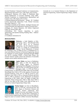IJRET: International Journal of Research in Engineering and Technology ISSN: 2319-1163
__________________________________________________________________________________________
Volume: 01 Issue: 04 | Dec-2012, Available @ http://www.ijret.org 538
Inverted Pendulum”, National Conference on Communication,
Measurement and Control, Vol-I, 14th August, 2012,in press.
[12]Kumar,P, Mehrotra, O.N, Mahto, J, Mukherjee, Rabi
Ranjan,”Stabilization of Inverted Pendulum using LQR”,
National Conference on Communication, Measurement and
Control, Vol-I, 14th August, 2012 in press.
[13]Stefani,Shahian,Savant,Hostetter :Design Of Feedback
Control Systems,4th edition,New York, Oxford University
Press 2002 ,Page (675 – 732)
[14] Behra Laxmidhar & Kar Indrani; Intelligent Systems and
Control Principals and Applications; Oxford University Press
[15]Ogata, K.; System Dynamics, 4th Edition Englewood
Cliffs, NJ: Prentice-Hall, 2003.
[16]Goldberg, D.E. Genetic Algorithms in search,
optimization, and machine learning. Reading, Mass. : Addison-
Wesley, 1989.
[17] feedback instrument,U.K
BIOGRAPHIES
Mehrotra, a Gold Medalist at B.Sc.
Engineering (B.U), M.E.(Hons)(U.O.R)
and Ph.D. (R.U) all in Electrical
Engineering, has the industrial exposure
at SAIL as Testing & Commissioning
Engineer. Served Department of Science
& Technology, Govt. of Bihar & Govt. of Jharkhand for 35
years and retired as Professor in Electrical Engineering. Served
as coordinator of various projects sanctioned through MHRD
and AICTE, including TEQIP, a World Bank Project. His
research interests include control and utilization of renewable
energies, power quality and power system.
Jagdeo Mahto was born in Madhubani,
Bihar, India, in 1943. He obtained the
B.Sc (Engg) degree in Electrical
Engineering from Bhagalpur University in
1964, M.Tech. in Control System from IIT
Kharagpur, India in 1970 and Ph.D in
Control System in 1984 from IIT Delhi, India. He served MIT
Muzaffarpur from 1964 to 1971 in the capacity of Lecturer and
Assistant Professor. From 1971 to 1980 he served as Asst.
Professor, from 1980 to 1985 as Associate Professor and from
1985 to 1988 as Professor in the Department of Electrical
Engineering at BIT Sindri, India. He taught at Bright Star
University, Brega (Libya) from 1988 to 1989. From 1989 to
2003 he was again at BIT Sindri. From 2004 till date he is
Professor at Asansol Engineering College, India.
Pankaj Kumar was born in Muzaffarpur,
India, in 1970 and received the B.Sc and
M.Sc. degree in Electronics Honours and
Electronic Science respectively from
Magadh University and Gauhati University
Assam. He received M.Sc Engineering in
Control System Engineering from Patna University in 2004. He
began his career as Lecturer in Bihar University Muzaffarpur.
Currently he is an Assistant Professor in the Department of
Electrical Engineering, Asansol Engineering College, Asansol,
India.
 