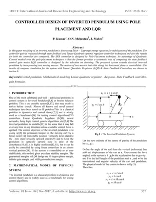 IJRET: International Journal of Research in Engineering and Technology ISSN: 2319-1163
__________________________________________________________________________________________
Volume: 01 Issue: 04 | Dec-2012, Available @ http://www.ijret.org 532
CONTROLLER DESIGN OF INVERTED PENDULUM USING POLE
PLACEMENT AND LQR
P. Kumar1
, O.N. Mehrotra
2
, J. Mahto3
Abstract
In this paper modeling of an inverted pendulum is done using Euler – Lagrange energy equation for stabilization of the pendulum. The
controller gain is evaluated through state feedback and Linear Quadratic optimal regulator controller techniques and also the results
for both the controller are compared. The SFB controller is designed by Pole-Placement technique. An advantage of Quadratic
Control method over the pole-placement techniques is that the former provides a systematic way of computing the state feedback
control gain matrix.LQR controller is designed by the selection on choosing. The proposed system extends classical inverted
pendulum by incorporating two moving masses. The motion of two masses that slide along the horizontal plane is controllable .The
results of computer simulation for the system with Linear Quardatic Regulator (LQR) & State Feedback Controllers are shown in
section 6.
Keyword-Inverted pendulum, Mathematical modeling Linear-quadratic regulator, Response, State Feedback controller,
gain formulae.
------------------------------------------------------------------*****-------------------------------------------------------------------------
1. INTRODUCTION
One of the most celebrated and well – publicized problems in
control system is Inverted Pendulum[3,4] or broom balancer
problem. This is an unstable system[1,17]] that may model a
rocket before launch. Almost all known and novel control
techniques have been tested on IP problem.This is a classical
problem in dynamics and control theory[2,5] and is widely
used as a benchmark[16] for testing control algorithms(PID
controllers, Linear Quadratic Regulator (LQR), neural
networks, fuzzy logic control, genetic algorithms, etc)[7,8].The
inverted pendulum is unstable[11] in the sense that it may fall
over any time in any direction unless a suitable control force is
applied. The control objective of the inverted pendulum is to
swing up[4] the pendulum hinged on the moving cart by a
linear motor[12] from stable position (vertically down state) to
the zero state(vertically upward state)[6,9] and to keep the
pendulum in vertically upward state in spite of the
disturbance[10,13].It is highly nonlinear[12,15], but it can be
easily be controlled by using linear controllers in an almost
vertical position[18]. If the system is controllable or at leasr
stabilizable, this method gives excellent stability margins. The
guaranteed margins in LQR design are 60 degree phase margin,
infinite gain margin ,and -6dB gain reduction margin.
2. MATHEMATICAL MODEL OF PHYSICAL
SYSTEM
The inverted pendulum is a classical problem in dynamics and
control theory and is widely used as a benchmark for testing
control algorithms.
𝑥1 = 𝑥 + 𝑙 sin 𝜃
𝑦1 = 𝑙 cos 𝜃 𝜃 𝑚𝑔 𝑙
𝐹 𝑀 𝑥
Fig 1 : The Inverted Pendulum System
Let the new ordinate of the centre of gravity of the pendulum
be (x1, y1).
Define the angle of the rod from the vertical (reference) line
as θ and displacement of the cart as x. Also assume the force
applied to the system is F , g be the acceleration due to gravity
and l be the half length of the pendulum rod, v , and w be the
translational and angular velocity of the cart and pendulum.
The physical model of the system is shown in fig (1).
Therefore,
𝑥1 = 𝑥 + 𝑙 sin 𝜃
𝑦1 = 𝑙 cos 𝜃
𝑥1 = 𝑥 + 𝑙𝜃 cos 𝜃
𝑦1 = 𝑙𝜃 sin 𝜃
 