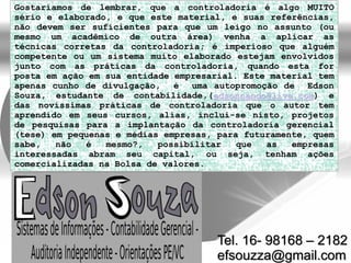 Gostaríamos de lembrar, que a controladoria é algo MUITO
sério e elaborado, e que este material, e suas referências,
não devem ser suficientes para que um leigo no assunto (ou
mesmo um acadêmico de outra área) venha a aplicar as
técnicas corretas da controladoria; é imperioso que alguém
competente ou um sistema muito elaborado estejam envolvidos
junto com as práticas da controladoria, quando esta for
posta em ação em sua entidade empresarial. Este material tem
apenas cunho de divulgação, é uma autopromoção de Edson
Souza, estudante de contabilidade,(edsonnando@live.com) e
das novíssimas práticas de controladoria que o autor tem
aprendido em seus cursos, alias, inclui-se nisto, projetos
de pesquisas para a implantação da controladoria gerencial
(tese) em pequenas e médias empresas, para futuramente, quem
sabe, não é mesmo?, possibilitar que as empresas
interessadas abram seu capital, ou seja, tenham ações
comercializadas na Bolsa de valores.
Tel. 16- 98168 – 2182
efsouzza@gmail.com
 