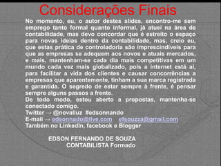 Considerações Finais
No momento, eu, o autor destes slides, encontro-me sem
emprego tanto formal quanto informal, já atuei na área de
contabilidade, mas devo concordar que é estreito o espaço
para novas ideias dentro da contabilidade, mas, creio eu,
que estas prática de controladoria são imprescindíveis para
que as empresas se adequem aos novos e atuais mercados,
e mais, mantenham-se cada dia mais competitivas em um
mundo cada vez mais globalizado, pois a internet está aí,
para facilitar a vida dos clientes e causar concorrências a
empresas que aparentemente, tinham a sua marca registrada
e garantida. O segredo de estar sempre à frente, é pensar
sempre alguns passos a frente.
De todo modo, estou aberto a propostas, mantenha-se
conectado comigo.
Twitter → @novalluz #edsonnando
E-mail → edsonnado@live.com efsouzza@gmail.com
Também no LinkedIn, facebook e Blogger
EDSON FERNANDO DE SOUZA
CONTABILISTA Formado
 