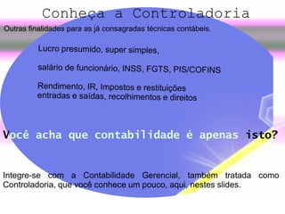    
Outras finalidades para as já consagradas técnicas contábeis.
 
 
Conheça a Controladoria
Integre-se com a Contabilidade Gerencial, também tratada como
Controladoria, que você conhece um pouco, aqui, nestes slides.
Você acha que contabilidade é apenas isto?
 
