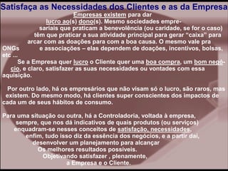 Satisfaça as Necessidades dos Clientes e as da Empresa
Empresas existem para dar
lucro ao(s) dono(s). Mesmo sociedades empre-
sariais que praticam a benevolência (ou caridade, se for o caso)
têm que praticar a sua atividade principal para gerar “caixa” para
arcar com as doações para com a boa causa. O mesmo vale pra
ONGs e associações – elas dependem de doações, incentivos, bolsas,
etc ...
Se a Empresa quer lucro o Cliente quer uma boa compra, um bom negó-
cio, e claro, satisfazer as suas necessidades ou vontades com essa
aquisição.
Por outro lado, há os empresários que não visam só o lucro, são raros, mas
existem. Do mesmo modo, há clientes super conscientes dos impactos de
cada um de seus hábitos de consumo.
Para uma situação ou outra, há a Controladoria, voltada à empresa,
sempre, que nos dá indicativos de quais produtos (ou serviços)
enquadram-se nesses conceitos de satisfação, necessidades,
enfim, tudo isso diz da essência dos negócios, e a partir daí,
desenvolver um planejamento para alcançar
Os melhores resultados possíveis.
Objetivando satisfazer , plenamente,
a Empresa e o Cliente.
 