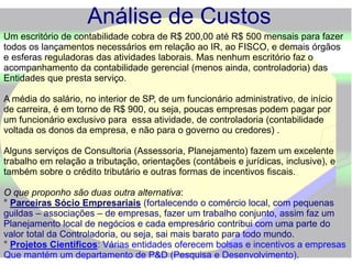 Análise de Custos
Um escritório de contabilidade cobra de R$ 200,00 até R$ 500 mensais para fazer
todos os lançamentos necessários em relação ao IR, ao FISCO, e demais órgãos
e esferas reguladoras das atividades laborais. Mas nenhum escritório faz o
acompanhamento da contabilidade gerencial (menos ainda, controladoria) das
Entidades que presta serviço.
A média do salário, no interior de SP, de um funcionário administrativo, de início
de carreira, é em torno de R$ 900, ou seja, poucas empresas podem pagar por
um funcionário exclusivo para essa atividade, de controladoria (contabilidade
voltada os donos da empresa, e não para o governo ou credores) .
Alguns serviços de Consultoria (Assessoria, Planejamento) fazem um excelente
trabalho em relação a tributação, orientações (contábeis e jurídicas, inclusive), e
também sobre o crédito tributário e outras formas de incentivos fiscais.
O que proponho são duas outra alternativa:
° Parceiras Sócio Empresariais (fortalecendo o comércio local, com pequenas
guildas – associações – de empresas, fazer um trabalho conjunto, assim faz um
Planejamento local de negócios e cada empresário contribui com uma parte do
valor total da Controladoria, ou seja, sai mais barato para todo mundo.
° Projetos Científicos: Várias entidades oferecem bolsas e incentivos a empresas
Que mantém um departamento de P&D (Pesquisa e Desenvolvimento).
 