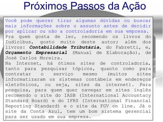 Próximos Passos da Ação
Você pode querer tirar algumas dúvidas ou buscar
mais informações sobre o assunto antes de decidir
por aplicar ou não a controladoria em sua empresa.
Pra quem gosta de ler, recomendo os livros do
Iudícibus, gosto muito deste autor; além dos
livros: Contabilidade Tributária, do Fabretti, e,
Orçamento Empresarial (Manual de Elaboração), de
José Carlos Moreira.
Na Internet, há ótimos sites de controladoria,
tanto para pesquisar tópicos, quanto como para
contratar o serviço mesmo (muitos sites
informatizaram os sistemas contábeis em endereços
eletrônicos, ou seja, sites da internet). Para
pesquisa, para quem quer navegar em sites inglês
recomendo o site do IASB (International Accountacy
Standard Board) e do IFRS (International Financial
Reporting Standard) e o site da FGV on line. Já o
site da Conta Azul, tem um bom sistema gerencial
para ser usado em sua empresa.
 