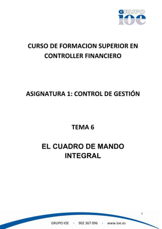 CURSO DE FORMACION SUPERIOR EN
    CONTROLLER FINANCIERO




ASIGNATURA 1: CONTROL DE GESTIÓN



                   TEMA 6

    EL CUADRO DE MANDO
         INTEGRAL




                                                      1


       GRUPO IOE   ·   902 367 096   ·   www.ioe.es
 
