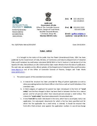 (Tel):  022-24132735
022-24144525

PATENTS/DESIGNS/
TRADE MARKS/
GEOGRAPHICAL
INDICATIONS.

Government of India
Office of The Controller General
Patents, Designs & Trade Marks
Boudhik Sampada Bhavan,
S.M. Road, Antop Hill,
Mumbai-400 037, India.

No. CG/F/Public Notice/2014/307

(Fax):  022-2412 3322
022-24172288
(Email): cgoffice-mh@nic.in
(website): www.ipindia.nic.in

Date: 28-02-2014

PUBLIC NOTICE

It is brought to the notice of the public that the Patent (Amendment) Rules, 2014 has been
published by the Government of India, Ministry of Commerce and Industry (Department of Industrial
Policy and Promotion) by notification vide dated 28/02/2014 in Part II, Section 3, Sub-Section (i) of the
Gazette Of India, Extraordinary on 28-2-2014 and has been made effective from the date of publication.
The said rules are available on the official website of the Department of Industrial Policy and Promotion
www.dipp.nic.in and of the Office of Controller General of Patents, Designs and Trade Marks
www.ipindia.nic.in .
1.

The salient aspects of the amended rules include:
a. A revised fee structure has been provided for filing of patent application as well as
other proceedings before the Patent Office in the First as well as Fourth Schedule of the
amended rules.
b. A third category of applicant for patent has been introduced in the form of “small
entity” and the fees charged to them has been fixed in between the fees for a natural
person and for all persons other than natural persons (except a small entity). The
criteria for “small entity” have been elaborated in the amended rules.
c. A new Form-28 has been introduced in the rules, which has to accompany every new
application. For subsequent documents for which a fee has been specified and for
which the fee applicable for a small entity is claimed, it should be ensured that
Form-28 is filed at-least once against the application number. In case of any change

 