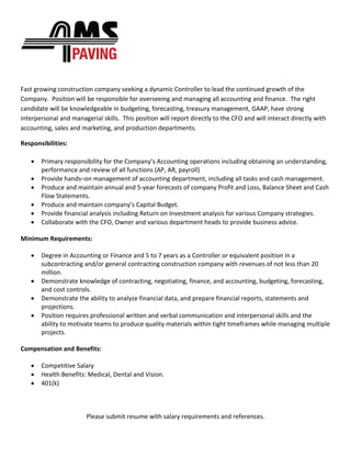 Fast growing construction company seeking a dynamic Controller to lead the continued growth of the
Company. Position will be responsible for overseeing and managing all accounting and finance. The right
candidate will be knowledgeable in budgeting, forecasting, treasury management, GAAP, have strong
interpersonal and managerial skills. This position will report directly to the CFO and will interact directly with
accounting, sales and marketing, and production departments.
Responsibilities:
• Primary responsibility for the Company’s Accounting operations including obtaining an understanding,
performance and review of all functions (AP, AR, payroll)
• Provide hands–on management of accounting department, including all tasks and cash management.
• Produce and maintain annual and 5-year forecasts of company Profit and Loss, Balance Sheet and Cash
Flow Statements.
• Produce and maintain company’s Capital Budget.
• Provide financial analysis including Return on Investment analysis for various Company strategies.
• Collaborate with the CFO, Owner and various department heads to provide business advice.
Minimum Requirements:
• Degree in Accounting or Finance and 5 to 7 years as a Controller or equivalent position in a
subcontracting and/or general contracting construction company with revenues of not less than 20
million.
• Demonstrate knowledge of contracting, negotiating, finance, and accounting, budgeting, forecasting,
and cost controls.
• Demonstrate the ability to analyze financial data, and prepare financial reports, statements and
projections.
• Position requires professional written and verbal communication and interpersonal skills and the
ability to motivate teams to produce quality materials within tight timeframes while managing multiple
projects.
Compensation and Benefits:
• Competitive Salary
• Health Benefits: Medical, Dental and Vision.
• 401(k)
Please submit resume with salary requirements and references.
 