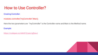 How to Use Controller?
Creating Controller:
modules.controller(“myController”,Main);
Here the two parameters are “myController” is the Controller name and Main is the Method name.
Example:
https://codepen.io/nikhil12/pen/qjEewJ
 