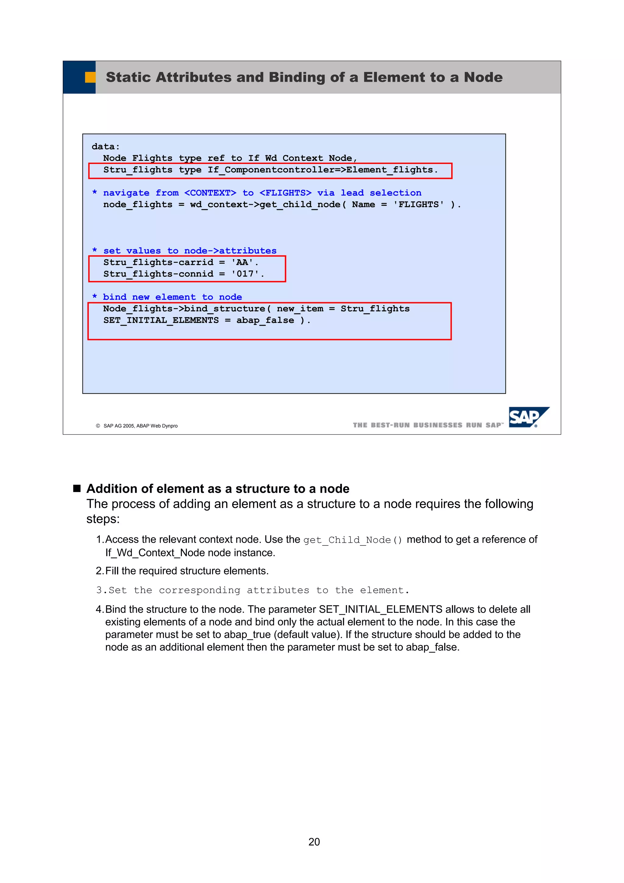 20
Addition of element as a structure to a node
The process of adding an element as a structure to a node requires the following
steps:
1.Access the relevant context node. Use the get_Child_Node() method to get a reference of
If_Wd_Context_Node node instance.
2.Fill the required structure elements.
3.Set the corresponding attributes to the element.
4.Bind the structure to the node. The parameter SET_INITIAL_ELEMENTS allows to delete all
existing elements of a node and bind only the actual element to the node. In this case the
parameter must be set to abap_true (default value). If the structure should be added to the
node as an additional element then the parameter must be set to abap_false.
© SAP AG 2005, ABAP Web Dynpro
Static Attributes and Binding of a Element to a Node
data:
Node_Flights type ref to If_Wd_Context_Node,
Stru_flights type If_Componentcontroller=>Element_flights.
* navigate from <CONTEXT> to <FLIGHTS> via lead selection
node_flights = wd_context->get_child_node( Name = 'FLIGHTS' ).
* set values to node->attributes
Stru_flights-carrid = 'AA'.
Stru_flights-connid = '017'.
* bind new element to node
Node_flights->bind_structure( new_item = Stru_flights
SET_INITIAL_ELEMENTS = abap_false ).
 