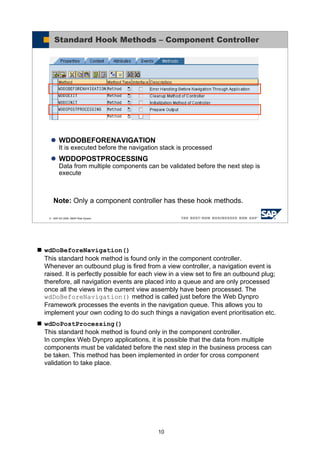 10
wdDoBeforeNavigation()
This standard hook method is found only in the component controller.
Whenever an outbound plug is fired from a view controller, a navigation event is
raised. It is perfectly possible for each view in a view set to fire an outbound plug;
therefore, all navigation events are placed into a queue and are only processed
once all the views in the current view assembly have been processed. The
wdDoBeforeNavigation() method is called just before the Web Dynpro
Framework processes the events in the navigation queue. This allows you to
implement your own coding to do such things a navigation event prioritisation etc.
wdDoPostProcessing()
This standard hook method is found only in the component controller.
In complex Web Dynpro applications, it is possible that the data from multiple
components must be validated before the next step in the business process can
be taken. This method has been implemented in order for cross component
validation to take place.
© SAP AG 2005, ABAP Web Dynpro
Standard Hook Methods – Component Controller
Note: Only a component controller has these hook methods.
WDDOBEFORENAVIGATION
It is executed before the navigation stack is processed
WDDOPOSTPROCESSING
Data from multiple components can be validated before the next step is
execute
 