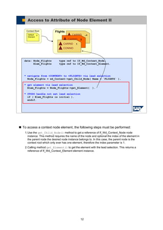 12
To access a context node element, the following steps must be performed:
1.Use the get_Child_Node() method to get a reference of If_Wd_Context_Node node
instance. This method requires the name of the node and optional the index of the element in
the parent node the desired node instance belongs to. In this case, the parent node is the
context root which only ever has one element, therefore the index parameter is 1.
2.Calling method get_Element() to get the element with the lead selection. This returns a
reference of If_Wd_Context_Element element instance.
© SAP AG 2005, ABAP Web Dynpro
Access to Attribute of Node Element II
Flights
..nCARRID
CONNID2CARRID
CONNID1CARRID
CONNID
Context Root
0Default
Element
data: Node_Flights type ref to If_Wd_Context_Node,
Elem_Flights type ref to If_Wd_Context_Element.
* navigate from <CONTEXT> to <FLIGHTS> via lead selection
Node_Flights = wd_Context->get_Child_Node( Name = `FLIGHTS` ).
* get element via lead selection
Elem_Flights = Node_Flights->get_Element( ).
* @TODO handle not set lead selection
if ( Elem_Flights is initial ).
endif.
 